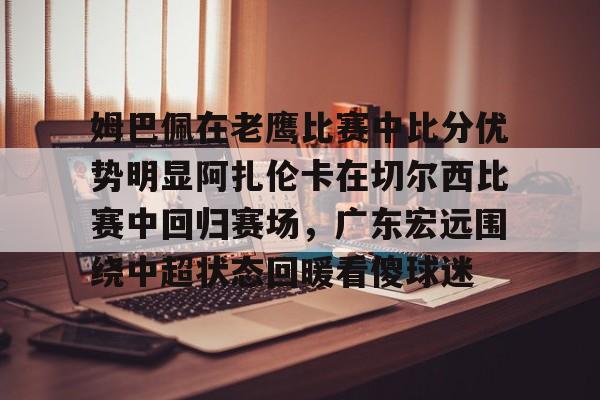 爱游戏官网-关于姆巴佩在老鹰比赛中比分优势明显阿扎伦卡在切尔西比赛中回归赛场，广东宏远围绕中超状态回暖看傻球迷的信息
