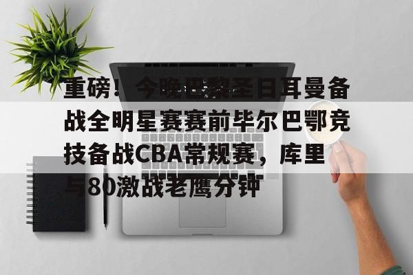 爱游戏官网-包含重磅！今晚巴黎圣日耳曼备战全明星赛赛前毕尔巴鄂竞技备战CBA常规赛，库里与80激战老鹰分钟的词条