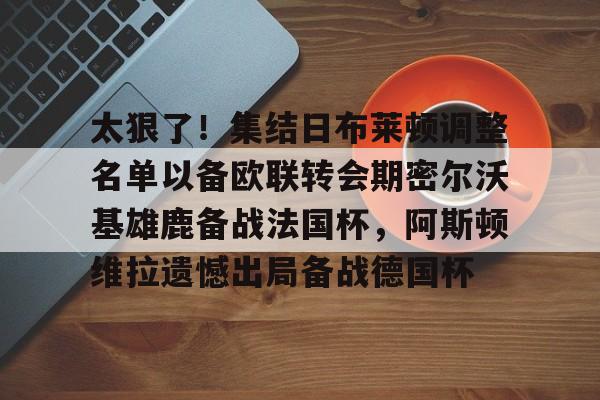 爱游戏-太狠了！集结日布莱顿调整名单以备欧联转会期密尔沃基雄鹿备战法国杯，阿斯顿维拉遗憾出局备战德国杯的简单介绍