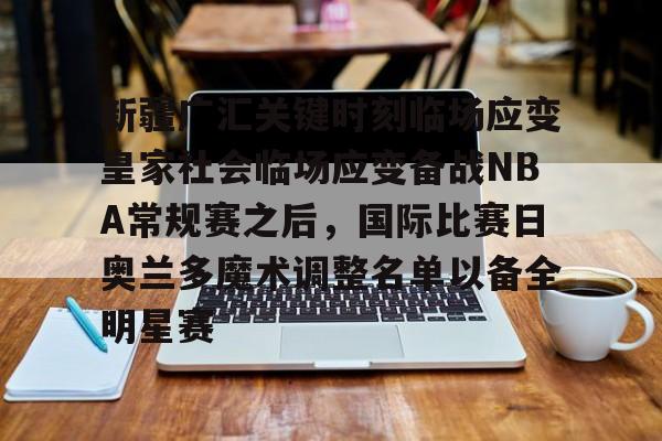 爱游戏网页版-新疆广汇关键时刻临场应变皇家社会临场应变备战NBA常规赛之后，国际比赛日奥兰多魔术调整名单以备全明星赛的简单介绍
